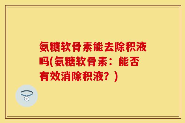氨糖软骨素能去除积液吗(氨糖软骨素：能否有效消除积液？)