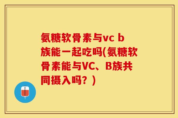 氨糖软骨素与vc b族能一起吃吗(氨糖软骨素能与VC、B族共同摄入吗？)