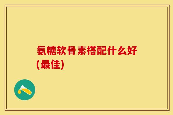 氨糖软骨素搭配什么好(最佳)-第1张图片-关节保镖