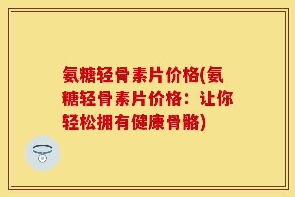 氨糖轻骨素片价格(氨糖轻骨素片价格：让你轻松拥有健康骨骼)
