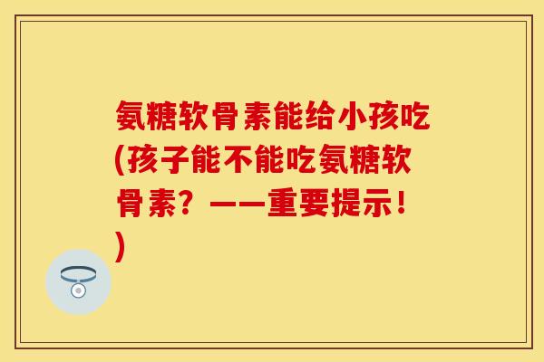 氨糖软骨素能给小孩吃(孩子能不能吃氨糖软骨素？——重要提示！)