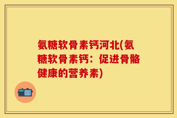 氨糖软骨素钙河北(氨糖软骨素钙：促进骨骼健康的营养素)