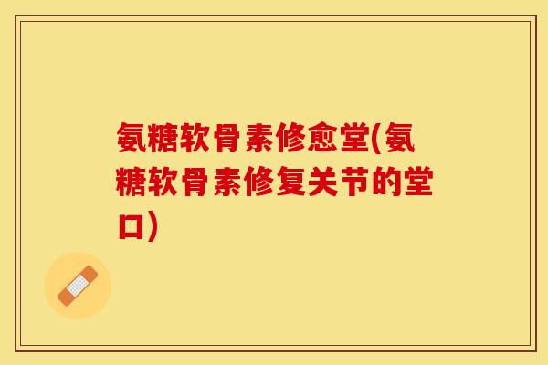 氨糖软骨素修愈堂(氨糖软骨素修复关节的堂口)
