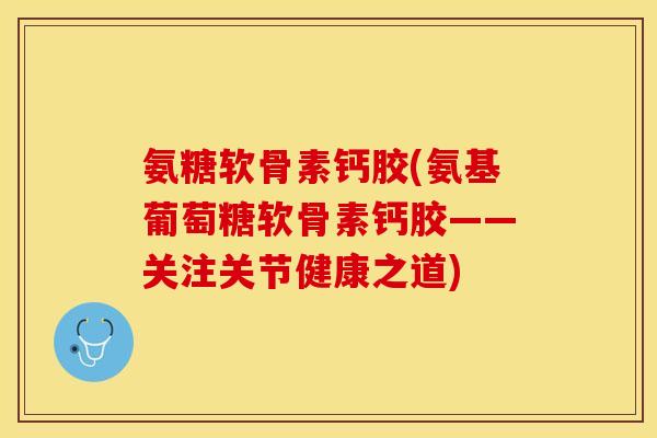 氨糖软骨素钙胶(氨基葡萄糖软骨素钙胶——关注关节健康之道)