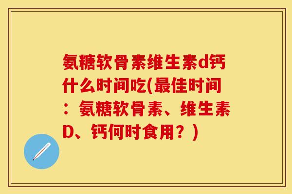 氨糖软骨素维生素d钙什么时间吃(最佳时间：氨糖软骨素、维生素D、钙何时食用？)