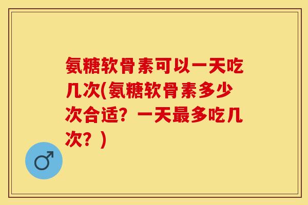 氨糖软骨素可以一天吃几次(氨糖软骨素多少次合适？一天最多吃几次？)