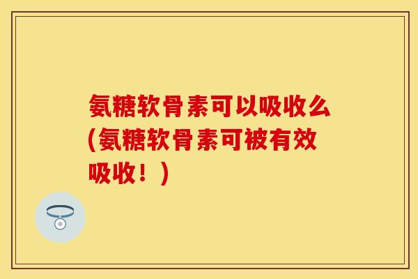 氨糖软骨素可以吸收么(氨糖软骨素可被有效吸收！)