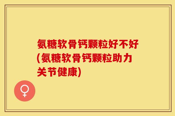 氨糖软骨钙颗粒好不好(氨糖软骨钙颗粒助力关节健康)