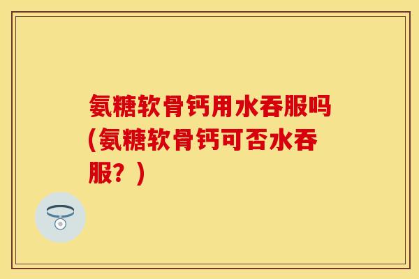 氨糖软骨钙用水吞服吗(氨糖软骨钙可否水吞服？)