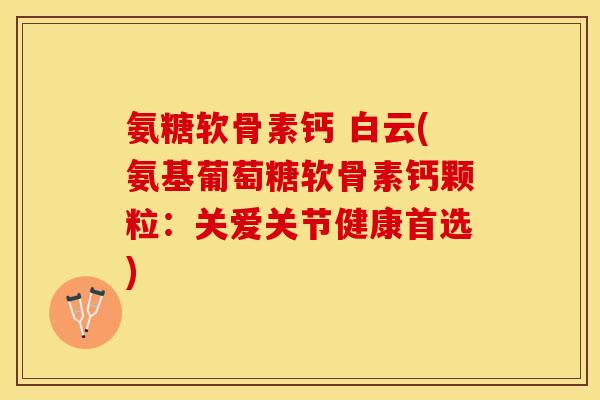 氨糖软骨素钙 白云(氨基葡萄糖软骨素钙颗粒：关爱关节健康首选)-第1张图片-关节保镖