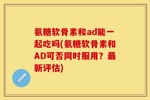 氨糖软骨素和ad能一起吃吗(氨糖软骨素和AD可否同时服用？最新评估)