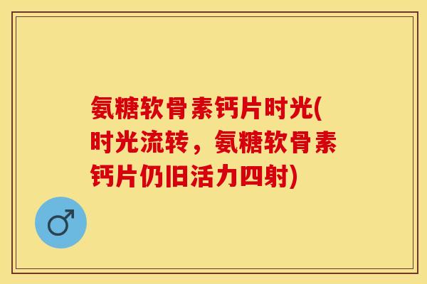 氨糖软骨素钙片时光(时光流转，氨糖软骨素钙片仍旧活力四射)
