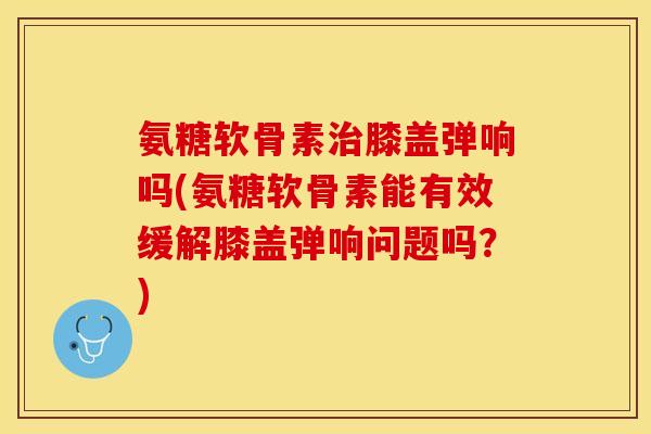 氨糖软骨素治膝盖弹响吗(氨糖软骨素能有效缓解膝盖弹响问题吗？)