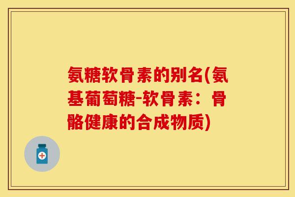 氨糖软骨素的别名(氨基葡萄糖-软骨素：骨骼健康的合成物质)
