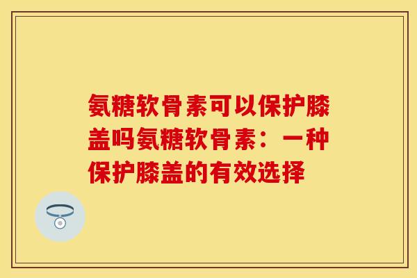 氨糖软骨素可以保护膝盖吗氨糖软骨素：一种保护膝盖的有效选择