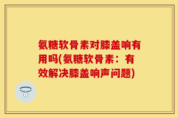 氨糖软骨素对膝盖响有用吗(氨糖软骨素：有效解决膝盖响声问题)