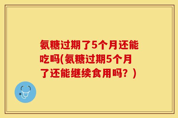氨糖过期了5个月还能吃吗(氨糖过期5个月了还能继续食用吗？)