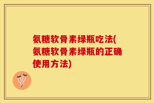氨糖软骨素绿瓶吃法(氨糖软骨素绿瓶的正确使用方法)