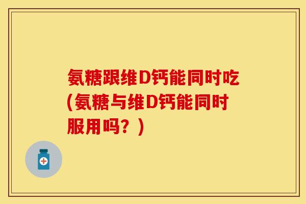 氨糖跟维D钙能同时吃(氨糖与维D钙能同时服用吗？)