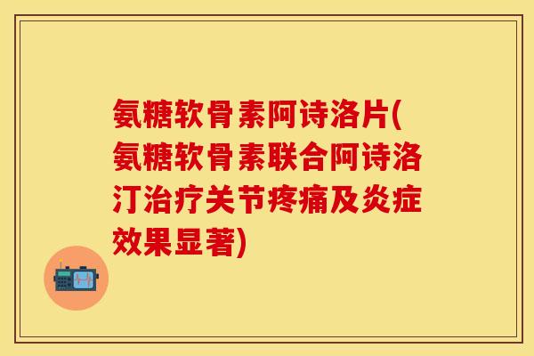 氨糖软骨素阿诗洛片(氨糖软骨素联合阿诗洛汀治疗关节疼痛及炎症效果显著)