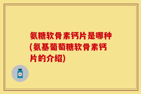 氨糖软骨素钙片是哪种(氨基葡萄糖软骨素钙片的介绍)