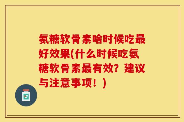 氨糖软骨素啥时候吃最好效果(什么时候吃氨糖软骨素最有效？建议与注意事项！)
