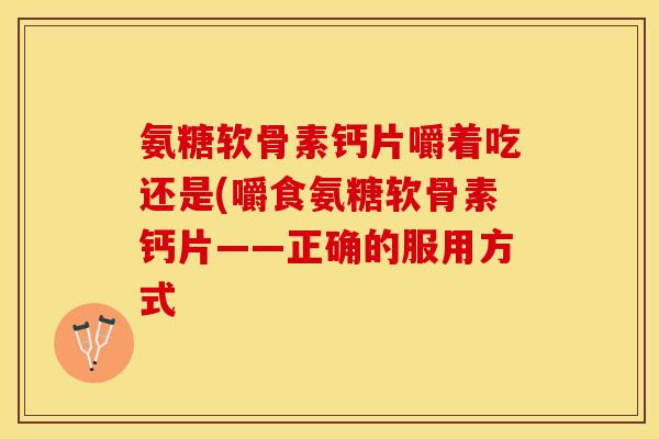 氨糖软骨素钙片嚼着吃还是(嚼食氨糖软骨素钙片——正确的服用方式