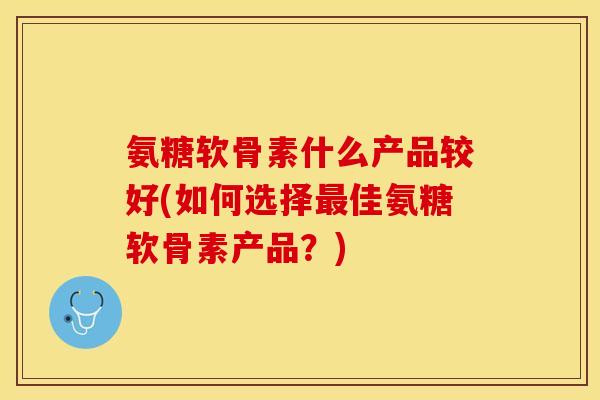 氨糖软骨素什么产品较好(如何选择最佳氨糖软骨素产品？)