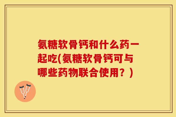 氨糖软骨钙和什么药一起吃(氨糖软骨钙可与哪些药物联合使用？)