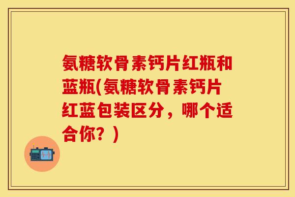 氨糖软骨素钙片红瓶和蓝瓶(氨糖软骨素钙片红蓝包装区分，哪个适合你？)