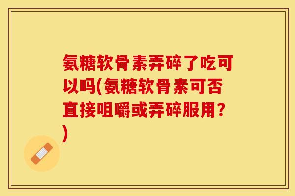 氨糖软骨素弄碎了吃可以吗(氨糖软骨素可否直接咀嚼或弄碎服用？)