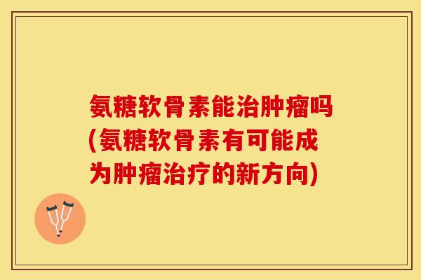 氨糖软骨素能治肿瘤吗(氨糖软骨素有可能成为肿瘤治疗的新方向)