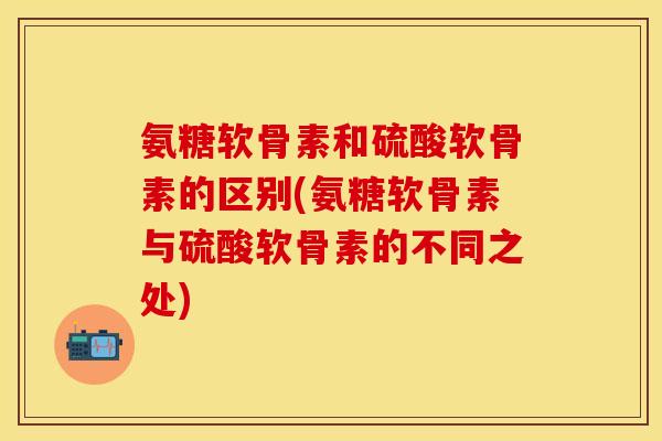 氨糖软骨素和硫酸软骨素的区别(氨糖软骨素与硫酸软骨素的不同之处)