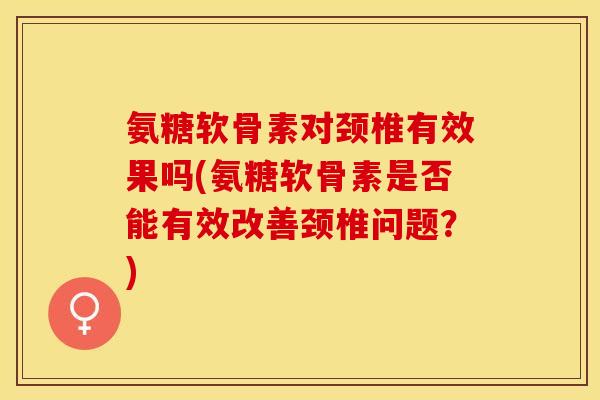 氨糖软骨素对颈椎有效果吗(氨糖软骨素是否能有效改善颈椎问题？)