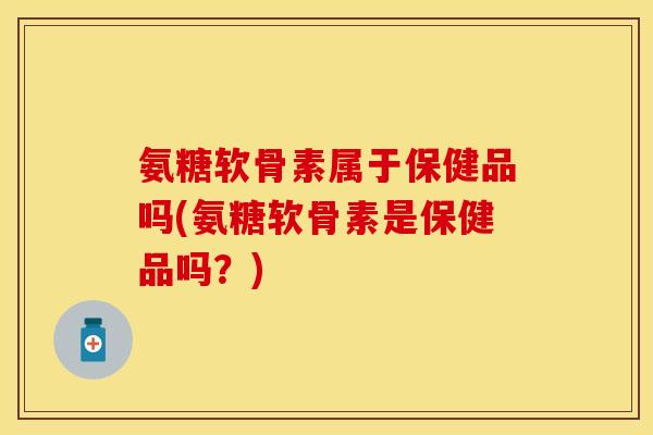 氨糖软骨素属于保健品吗(氨糖软骨素是保健品吗？)