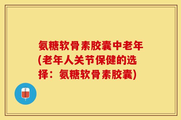 氨糖软骨素胶囊中老年(老年人关节保健的选择：氨糖软骨素胶囊)