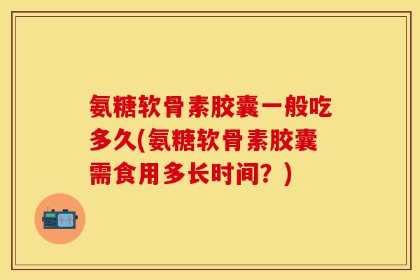 氨糖软骨素胶囊一般吃多久(氨糖软骨素胶囊需食用多长时间？)