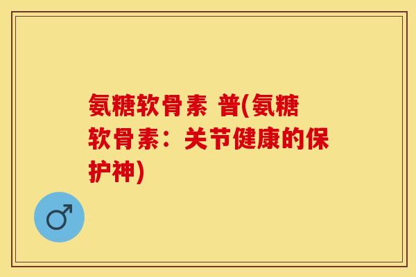 氨糖软骨素 普(氨糖软骨素：关节健康的保护神)