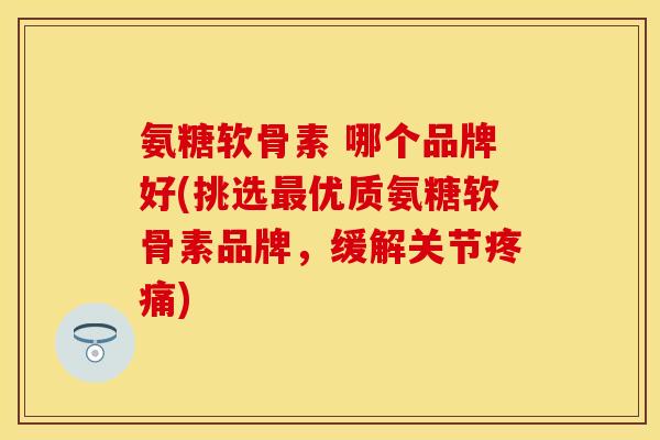 氨糖软骨素 哪个品牌好(挑选最优质氨糖软骨素品牌，缓解关节疼痛)