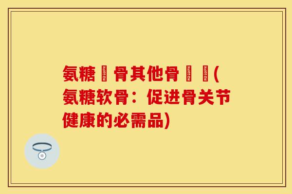 氨糖軟骨其他骨關節(氨糖软骨：促进骨关节健康的必需品)