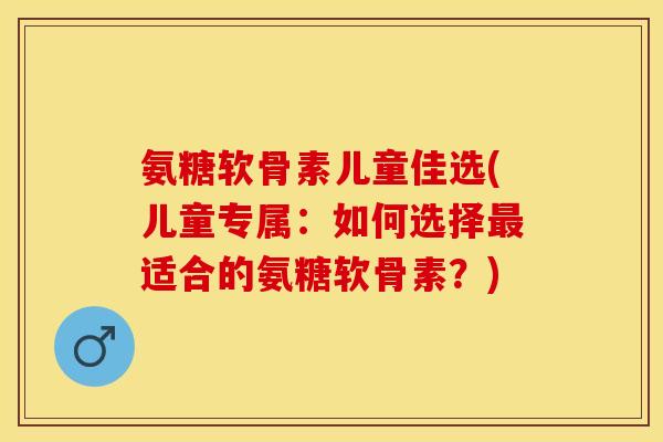 氨糖软骨素儿童佳选(儿童专属：如何选择最适合的氨糖软骨素？)-第1张图片-关节保镖