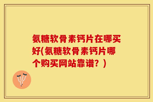 氨糖软骨素钙片在哪买好(氨糖软骨素钙片哪个购买网站靠谱？)