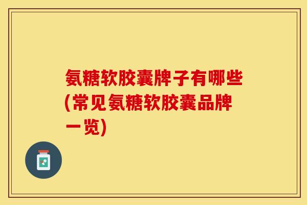 氨糖软胶囊牌子有哪些(常见氨糖软胶囊品牌一览)