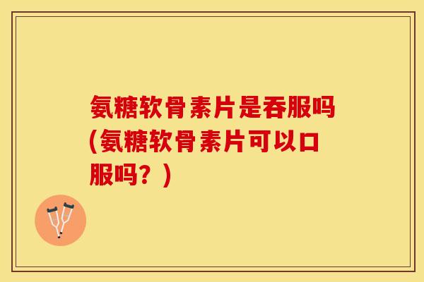 氨糖软骨素片是吞服吗(氨糖软骨素片可以口服吗？)