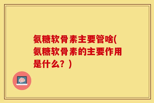 氨糖软骨素主要管啥(氨糖软骨素的主要作用是什么？)