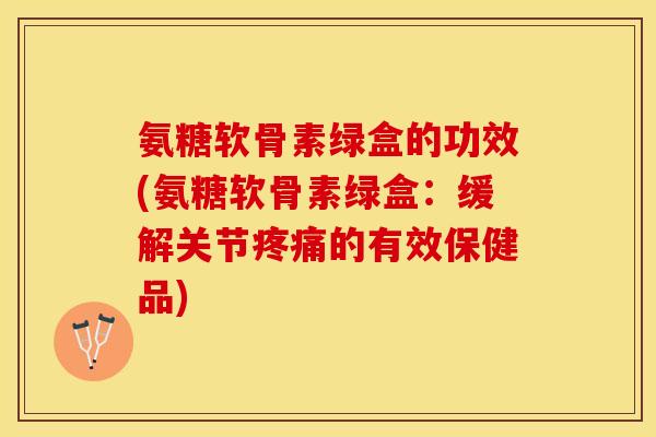 氨糖软骨素绿盒的功效(氨糖软骨素绿盒：缓解关节疼痛的有效保健品)
