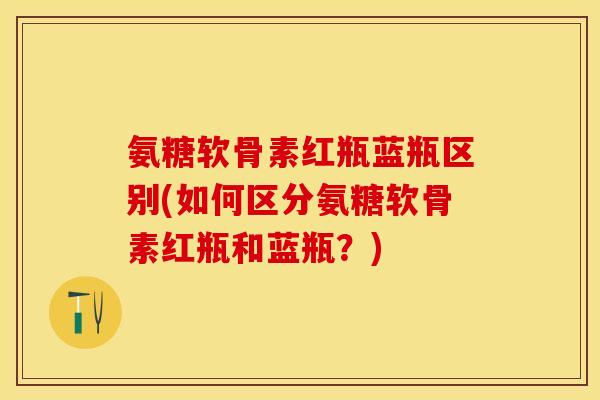 氨糖软骨素红瓶蓝瓶区别(如何区分氨糖软骨素红瓶和蓝瓶？)