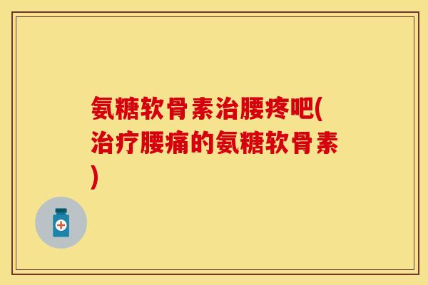 氨糖软骨素治腰疼吧(治疗腰痛的氨糖软骨素)