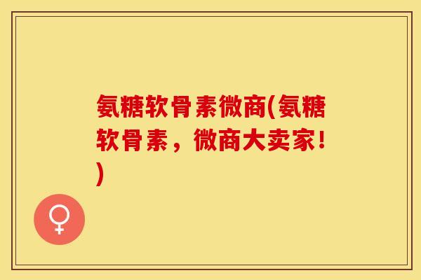 氨糖软骨素微商(氨糖软骨素，微商大卖家！)
