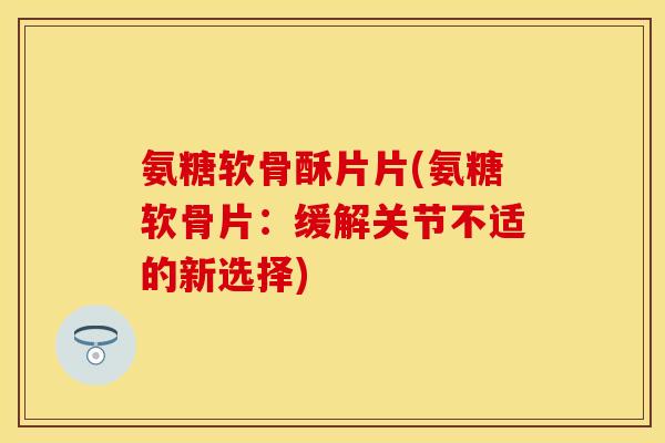 氨糖软骨酥片片(氨糖软骨片：缓解关节不适的新选择)